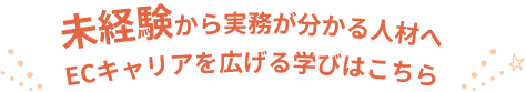未経験から実務がわかる人材へ ECキャリアを広げる学びはこちら